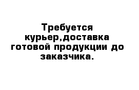 Требуется курьер,доставка готовой продукции до заказчика.